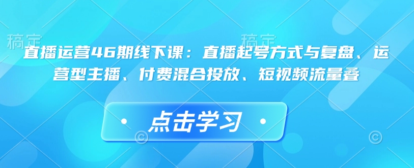 直播运营46期线下课：直播起号方式与复盘、运营型主播、付费混合投放、短视频流量叠-不二学院